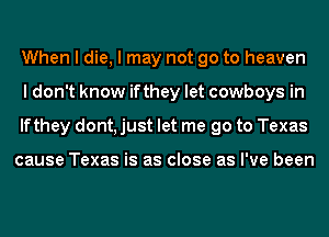 When I die, I may not go to heaven
I don't know ifthey let cowboys in
lfthey dont, just let me go to Texas

cause Texas is as close as I've been