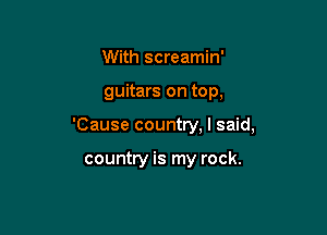 With screamin'
guitars on top,

'Cause country, I said,

country is my rock.