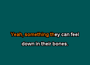 Yeah, something they can feel

down in their bones.