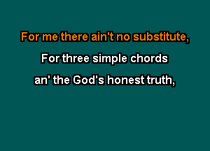 For me there ain't no substitute,

Forthree simple chords

an' the God's honest truth,