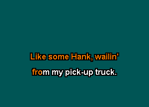 Like some Hank, wailin'

from my pick-up truck.