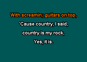 With screamim guitars on top,

'Cause country, I said,
country is my rock,

Yes, it is.