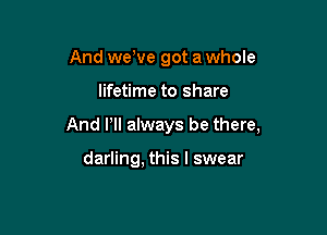 And weWe got a whole

lifetime to share

And Pll always be there,

darling, this I swear