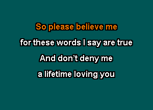 So please believe me
for these words I say are true

And dorft deny me

a lifetime loving you