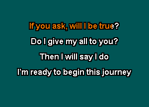 lfyou ask, will I be true?
Do I give my all to you?

Then I will sayl do

Pm ready to begin this journey