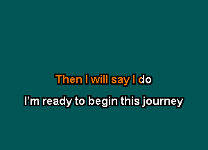 Then I will sayl do

Pm ready to begin this journey
