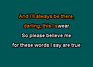 And PII always be there,
darling, this I swear

So please believe me

for these words I say are true