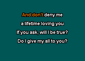 And don,t deny me
a lifetime loving you

lfyou ask, will I be true?

Do I give my all to you?