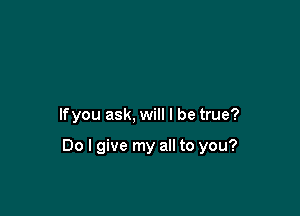 lfyou ask, will I be true?

Do I give my all to you?