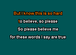 Butl know this is so hard
to believe, so please

80 please believe me

for these words I say are true
