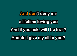 And don,t deny me
a lifetime loving you

And ifyou ask, will I be true?

And do I give my all to you?