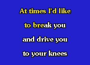 At times I'd like

to break you

and drive you

to your knees