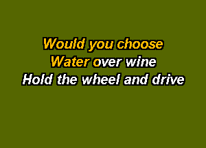 Would you choose
Water over wine

Hold the wheel and drive