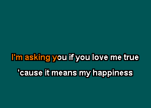 I'm asking you ifyou love me true

'cause it means my happiness