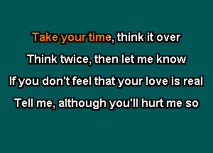 Take your time, think it over
Think twice, then let me know
If you don't feel that your love is real

Tell me, although you'll hurt me so