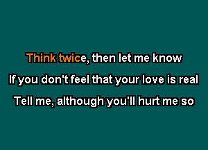 Think twice, then let me know

If you don't feel that your love is real

Tell me, although you'll hurt me so