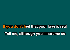 If you don't feel that your love is real

Tell me, although you'll hurt me so