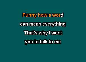 Funny how a word

can mean everything

That's why I want

you to talk to me