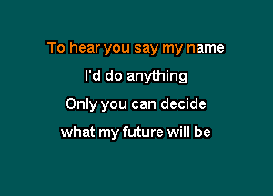 To hear you say my name

I'd do anything
Only you can decide

what my future will be