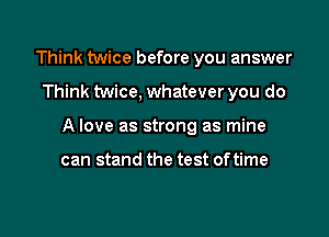 Think twice before you answer

Think twice, whatever you do

A love as strong as mine

can stand the test oftime