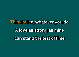 Think twice, whatever you do

A love as strong as mine

can stand the test oftime