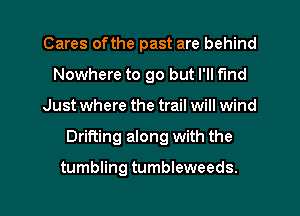 Cares ofthe past are behind
Nowhere to go but I'll find
Just where the trail will wind
Drifting along with the

tumbling tumbleweeds.