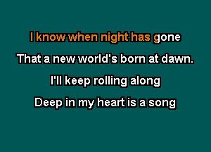 I know when night has gone
That a new world's born at dawn.

I'll keep rolling along

Deep in my heart is a song