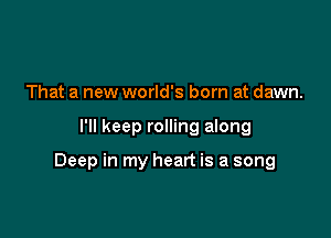 That a new world's born at dawn.

I'll keep rolling along

Deep in my heart is a song