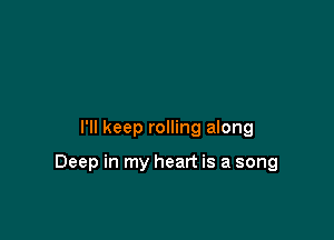 I'll keep rolling along

Deep in my heart is a song