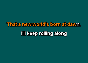 That a new world's born at dawn.

I'll keep rolling along