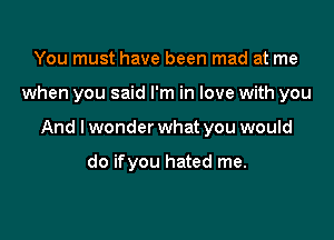You must have been mad at me

when you said I'm in love with you

And I wonder what you would

do ifyou hated me.