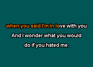 when you said I'm in love with you

And I wonder what you would

do ifyou hated me.