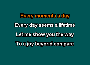 Every moments a day
Every day seems a lifetime

Let me show you the way

To ajoy beyond compare