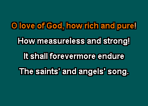 0 love of God, how rich and pure!
How measureless and strong!
It shall forevermore endure

The saints' and angels' song.

g