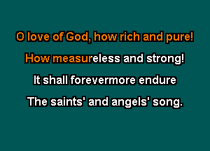 0 love of God, how rich and pure!
How measureless and strong!
It shall forevermore endure

The saints' and angels' song.

g