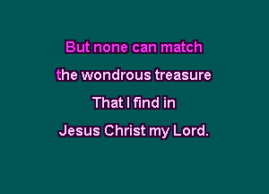 But none can match
the wondrous treasure

That I find in

Jesus Christ my Lord.