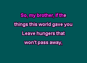 So, my brother, ifthe

things this world gave you

Leave hungers that

won't pass away,