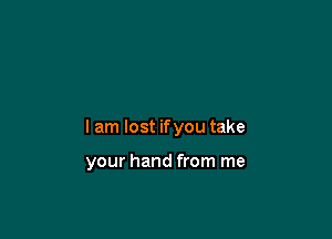 I am lost if you take

your hand from me