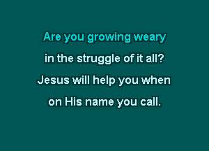 Are you growing weary

in the struggle of it all?
Jesus will help you when

on His name you call.