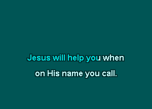 Jesus will help you when

on His name you call.