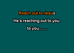 Reach out to Jesus

He's reaching out to you.

to you ........