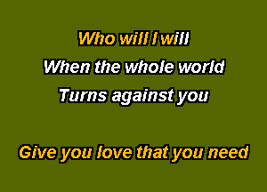 Who will I will
When the whole world
Tums against you

Give you love that you need