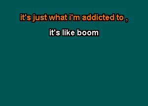 it's just what i'm addicted to ,

it's like boom