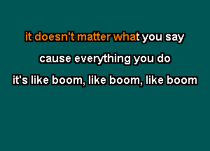 it doesn't matter what you say

cause everything you do

it's like boom, like boom, like boom