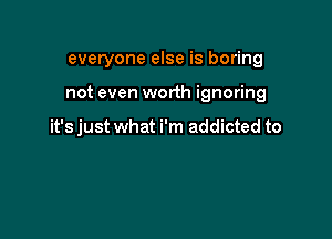 everyone else is boring

not even worth ignoring

it's just what i'm addicted to