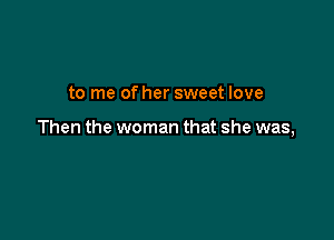 to me of her sweet love

Then the woman that she was,