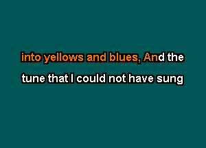 into yellows and blues, And the

tune that I could not have sung