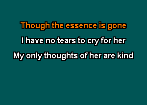 Though the essence is gone

I have no tears to cry for her

My only thoughts of her are kind