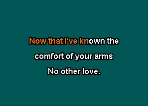 Now that I've known the

comfort of your arms

No other love.