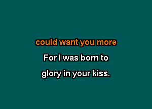 could want you more

For I was born to

glory in your kiss.